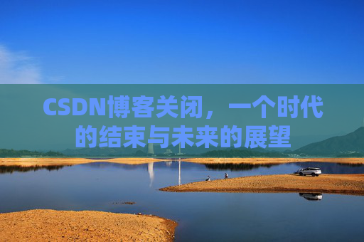 CSDN博客关闭，一个时代的结束与未来的展望